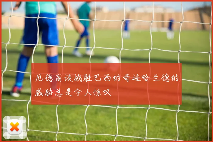 厄德高谈战胜巴西的奇迹哈兰德的威胁总是令人惊叹