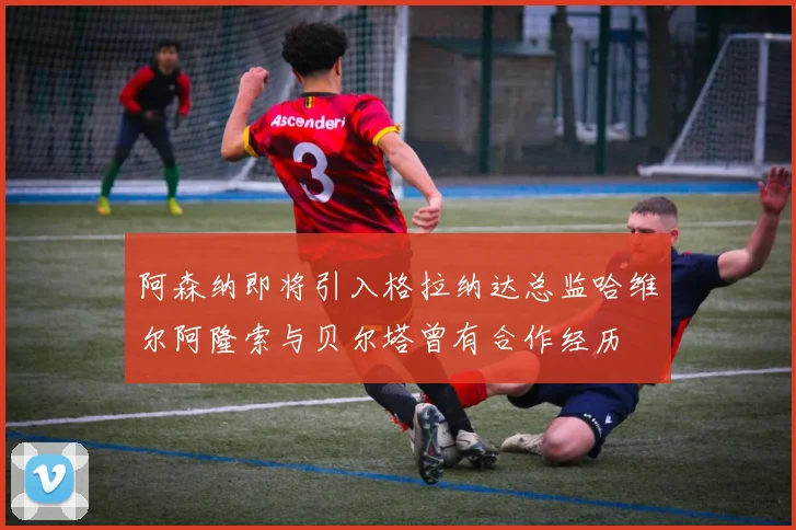 阿森纳即将引入格拉纳达总监哈维尔阿隆索与贝尔塔曾有合作经历