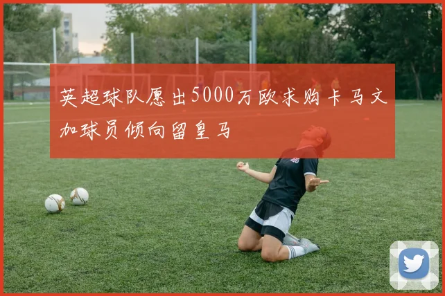 英超球队愿出5000万欧求购卡马文加球员倾向留皇马