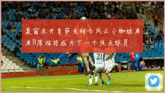 夏窗未开皇萨竞转会风云小蜘蛛库库B席谁将成为下一个焦点球员