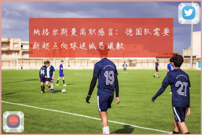 纳格尔斯曼离职感言：德国队需要新起点向球迷诚恳道歉