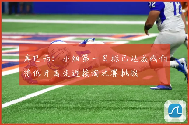 库巴西：小组第一目标已达成我们将低开高走迎接淘汰赛挑战
