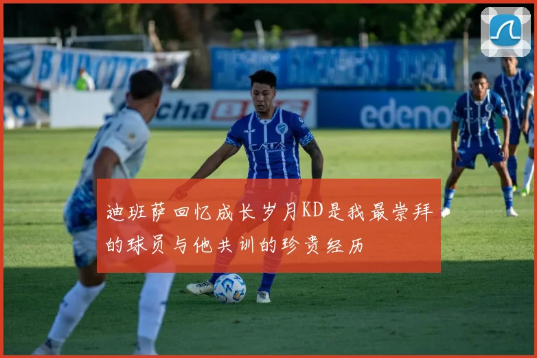 迪班萨回忆成长岁月KD是我最崇拜的球员与他共训的珍贵经历