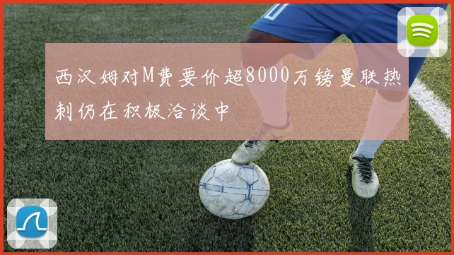 西汉姆对M费要价超8000万镑曼联热刺仍在积极洽谈中