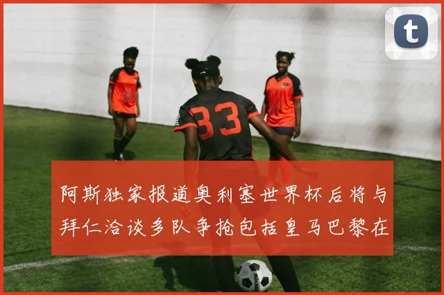 阿斯独家报道奥利塞世界杯后将与拜仁洽谈多队争抢包括皇马巴黎在内