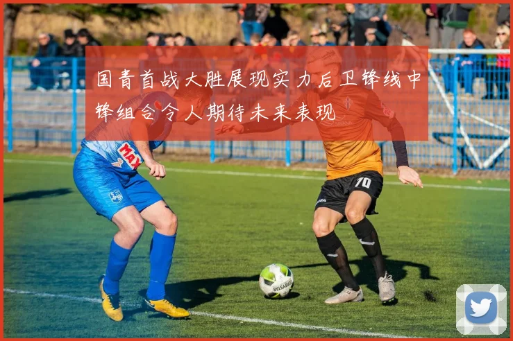国青首战大胜展现实力后卫锋线中锋组合令人期待未来表现