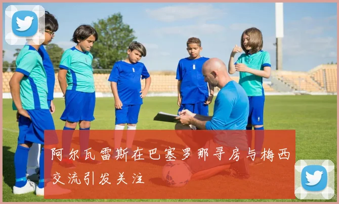 阿尔瓦雷斯在巴塞罗那寻房与梅西交流引发关注