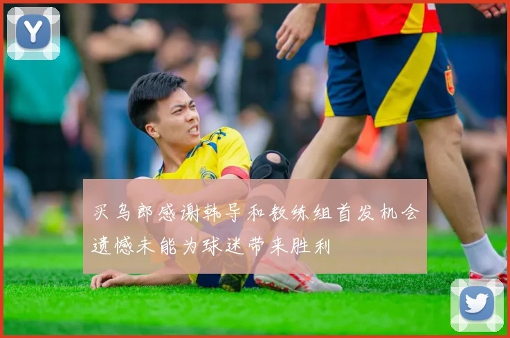 买乌郎感谢韩导和教练组首发机会遗憾未能为球迷带来胜利