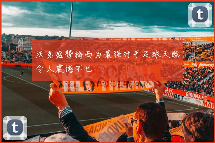 沃克盛赞梅西为最强对手足球天赋令人震撼不已