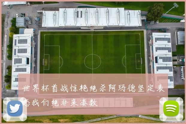 世界杯首战惊艳绝杀阿玛德坚定表态我们绝非来凑数