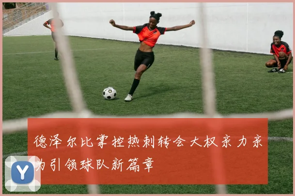 德泽尔比掌控热刺转会大权亲力亲为引领球队新篇章