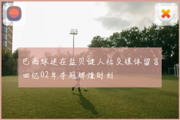 巴西球迷在盐贝健人社交媒体留言回忆02年夺冠辉煌时刻