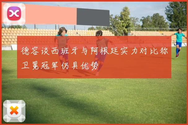 德容谈西班牙与阿根廷实力对比称卫冕冠军仍具优势