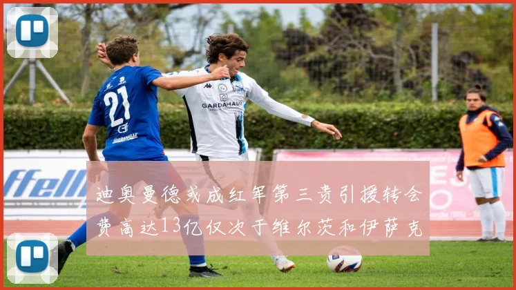迪奥曼德或成红军第三贵引援转会费高达13亿仅次于维尔茨和伊萨克