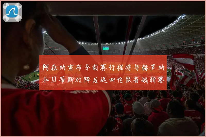 阿森纳宣布季前赛行程将与赫罗纳和贝蒂斯对阵后返回伦敦备战新赛季