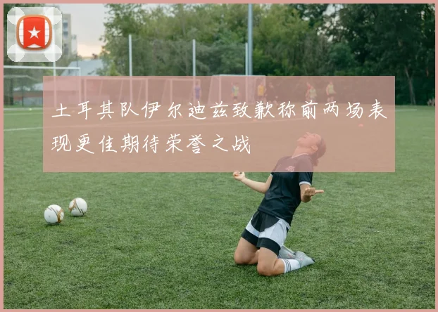 土耳其队伊尔迪兹致歉称前两场表现更佳期待荣誉之战